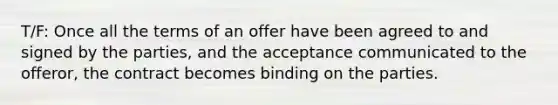 T/F: Once all the terms of an offer have been agreed to and signed by the parties, and the acceptance communicated to the offeror, the contract becomes binding on the parties.