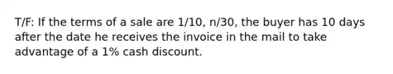 T/F: If the terms of a sale are 1/10, n/30, the buyer has 10 days after the date he receives the invoice in the mail to take advantage of a 1% cash discount.