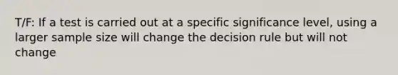 T/F: If a test is carried out at a specific significance level, using a larger sample size will change the decision rule but will not change