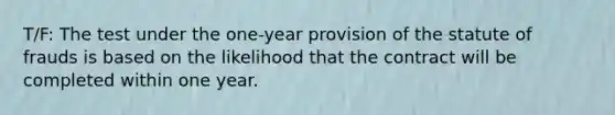 T/F: The test under the one-year provision of the statute of frauds is based on the likelihood that the contract will be completed within one year.