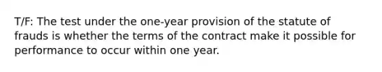 T/F: The test under the one-year provision of the statute of frauds is whether the terms of the contract make it possible for performance to occur within one year.