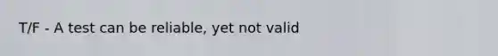 T/F - A test can be reliable, yet not valid