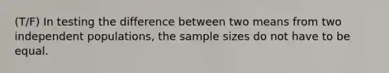 (T/F) In testing the difference between two means from two independent populations, the sample sizes do not have to be equal.