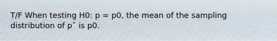 T/F When testing H0: p = p0, the mean of the sampling distribution of pˆ is p0.