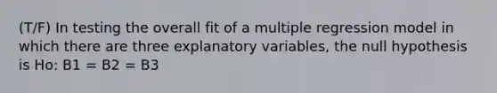 (T/F) In testing the overall fit of a multiple regression model in which there are three explanatory variables, the null hypothesis is Ho: B1 = B2 = B3