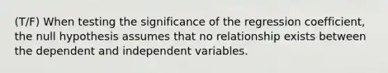 (T/F) When testing the significance of the regression coefficient, the null hypothesis assumes that no relationship exists between the dependent and independent variables.