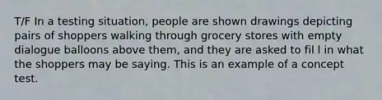 T/F In a testing situation, people are shown drawings depicting pairs of shoppers walking through grocery stores with empty dialogue balloons above them, and they are asked to fil l in what the shoppers may be saying. This is an example of a concept test.