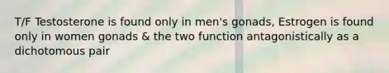 T/F Testosterone is found only in men's gonads, Estrogen is found only in women gonads & the two function antagonistically as a dichotomous pair