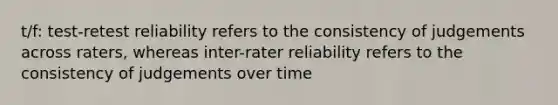 t/f: test-retest reliability refers to the consistency of judgements across raters, whereas inter-rater reliability refers to the consistency of judgements over time