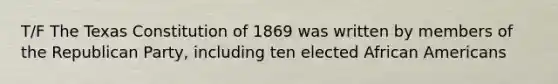 T/F The Texas Constitution of 1869 was written by members of the Republican Party, including ten elected African Americans