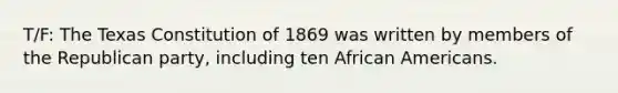 T/F: The Texas Constitution of 1869 was written by members of the Republican party, including ten African Americans.