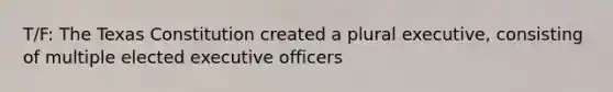 T/F: The Texas Constitution created a plural executive, consisting of multiple elected executive officers