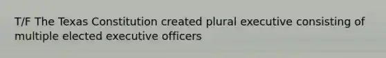 T/F The Texas Constitution created plural executive consisting of multiple elected executive officers