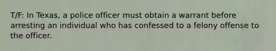 T/F: In Texas, a police officer must obtain a warrant before arresting an individual who has confessed to a felony offense to the officer.