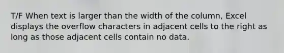 T/F When text is larger than the width of the column, Excel displays the overflow characters in adjacent cells to the right as long as those adjacent cells contain no data.