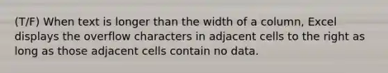 (T/F) When text is longer than the width of a column, Excel displays the overflow characters in adjacent cells to the right as long as those adjacent cells contain no data.