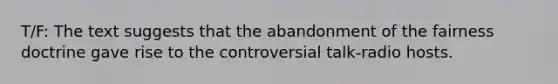 T/F: The text suggests that the abandonment of the fairness doctrine gave rise to the controversial talk-radio hosts.