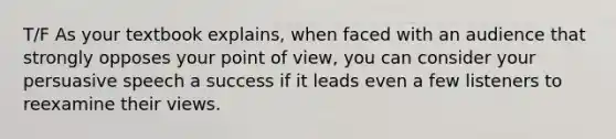 T/F As your textbook explains, when faced with an audience that strongly opposes your point of view, you can consider your persuasive speech a success if it leads even a few listeners to reexamine their views.