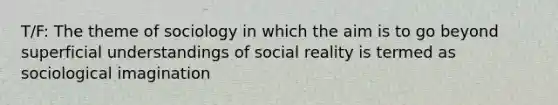 T/F: The theme of sociology in which the aim is to go beyond superficial understandings of social reality is termed as sociological imagination