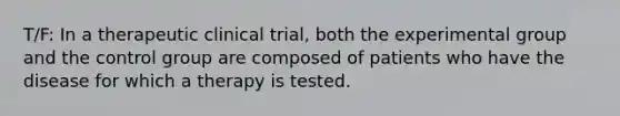 T/F: In a therapeutic clinical trial, both the experimental group and the control group are composed of patients who have the disease for which a therapy is tested.