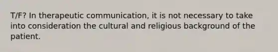 T/F? In therapeutic communication, it is not necessary to take into consideration the cultural and religious background of the patient.