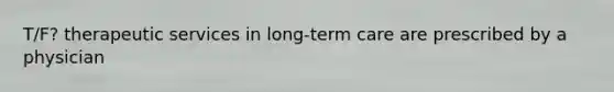 T/F? therapeutic services in long-term care are prescribed by a physician