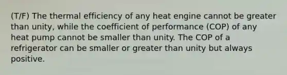 (T/F) The thermal efficiency of any heat engine cannot be greater than unity, while the coefficient of performance (COP) of any heat pump cannot be smaller than unity. The COP of a refrigerator can be smaller or greater than unity but always positive.