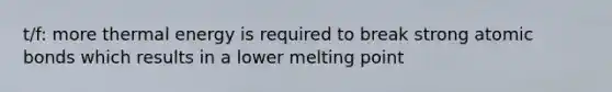 t/f: more thermal energy is required to break strong atomic bonds which results in a lower melting point