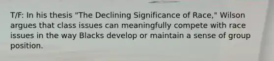 T/F: In his thesis "The Declining Significance of Race," Wilson argues that class issues can meaningfully compete with race issues in the way Blacks develop or maintain a sense of group position.