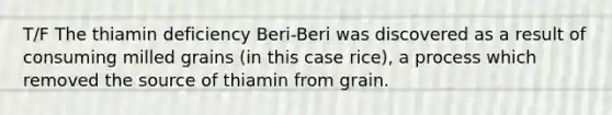 T/F The thiamin deficiency Beri-Beri was discovered as a result of consuming milled grains (in this case rice), a process which removed the source of thiamin from grain.