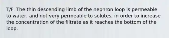 T/F: The thin descending limb of the nephron loop is permeable to water, and not very permeable to solutes, in order to increase the concentration of the filtrate as it reaches the bottom of the loop.