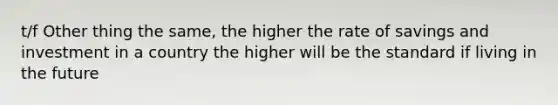 t/f Other thing the same, the higher the rate of savings and investment in a country the higher will be the standard if living in the future