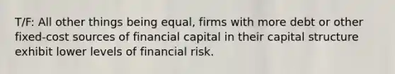 T/F: All other things being equal, firms with more debt or other fixed-cost sources of financial capital in their capital structure exhibit lower levels of financial risk.