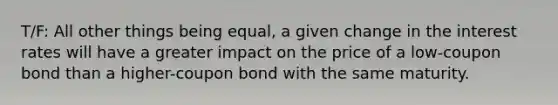 T/F: All other things being equal, a given change in the interest rates will have a greater impact on the price of a low-coupon bond than a higher-coupon bond with the same maturity.