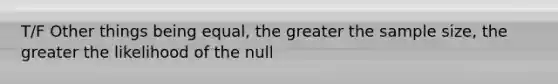 T/F Other things being equal, the greater the sample size, the greater the likelihood of the null