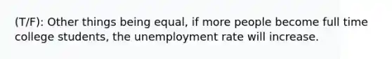 (T/F): Other things being equal, if more people become full time college students, the unemployment rate will increase.