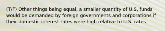 (T/F) Other things being equal, a smaller quantity of U.S. funds would be demanded by foreign governments and corporations if their domestic interest rates were high relative to U.S. rates.