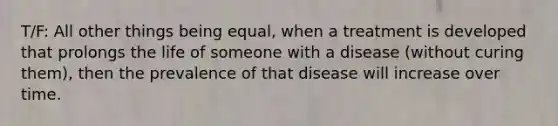 T/F: All other things being equal, when a treatment is developed that prolongs the life of someone with a disease (without curing them), then the prevalence of that disease will increase over time.