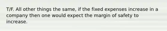 T/F. All other things the same, if the fixed expenses increase in a company then one would expect the margin of safety to increase.