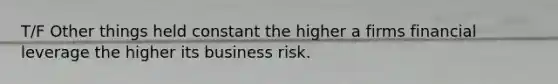 T/F Other things held constant the higher a firms financial leverage the higher its business risk.