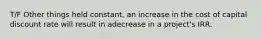 T/F Other things held constant, an increase in the cost of capital discount rate will result in adecrease in a project's IRR.