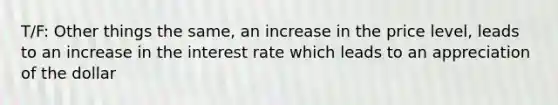 T/F: Other things the same, an increase in the price level, leads to an increase in the interest rate which leads to an appreciation of the dollar