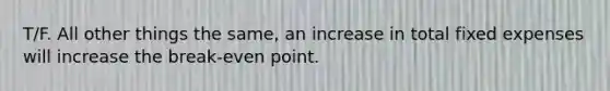 T/F. All other things the same, an increase in total fixed expenses will increase the break-even point.