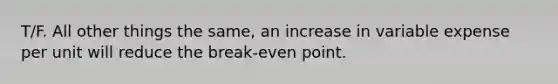 T/F. All other things the same, an increase in variable expense per unit will reduce the break-even point.