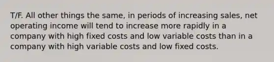 T/F. All other things the same, in periods of increasing sales, net operating income will tend to increase more rapidly in a company with high fixed costs and low variable costs than in a company with high variable costs and low fixed costs.