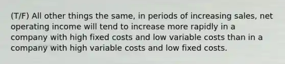 (T/F) All other things the same, in periods of increasing sales, net operating income will tend to increase more rapidly in a company with high fixed costs and low variable costs than in a company with high variable costs and low fixed costs.