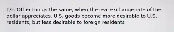 T/F: Other things the same, when the real exchange rate of the dollar appreciates, U.S. goods become more desirable to U.S. residents, but less desirable to foreign residents