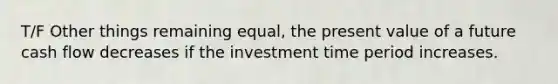 T/F Other things remaining equal, the present value of a future cash flow decreases if the investment time period increases.