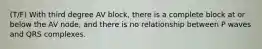 (T/F) With third degree AV block, there is a complete block at or below the AV node, and there is no relationship between P waves and QRS complexes.