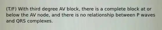 (T/F) With third degree AV block, there is a complete block at or below the AV node, and there is no relationship between P waves and QRS complexes.